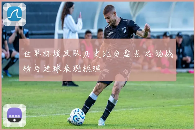 世界杯埃及队历史比分盘点 各场战绩与进球表现梳理