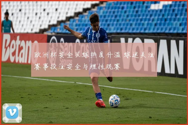 欧洲杯安全买球热度升温 球迷关注赛事投注安全与理性观赛
