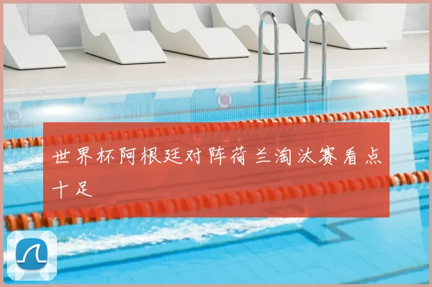 世界杯阿根廷对阵荷兰淘汰赛看点十足